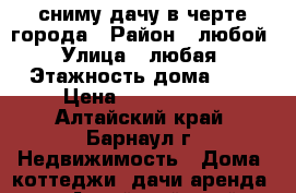 сниму дачу в черте города › Район ­ любой › Улица ­ любая › Этажность дома ­ 1 › Цена ­ 2000-5000 - Алтайский край, Барнаул г. Недвижимость » Дома, коттеджи, дачи аренда   . Алтайский край